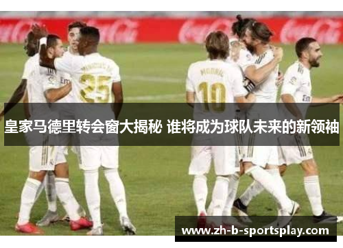 皇家马德里转会窗大揭秘 谁将成为球队未来的新领袖 皇家马德里转会窗大揭秘 谁将成为球队未来的新领袖