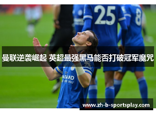 曼联逆袭崛起 英超最强黑马能否打破冠军魔咒 曼联逆袭崛起 英超最强黑马能否打破冠军魔咒