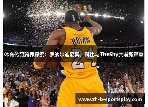 体育传奇跨界探索：罗纳尔迪尼奥、科比与TheShy共谱新篇章