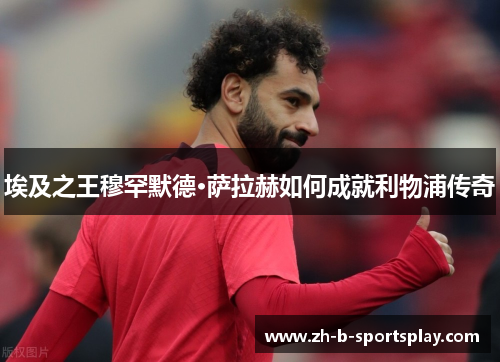 埃及之王穆罕默德·萨拉赫如何成就利物浦传奇 埃及之王穆罕默德·萨拉赫如何成就利物浦传奇
